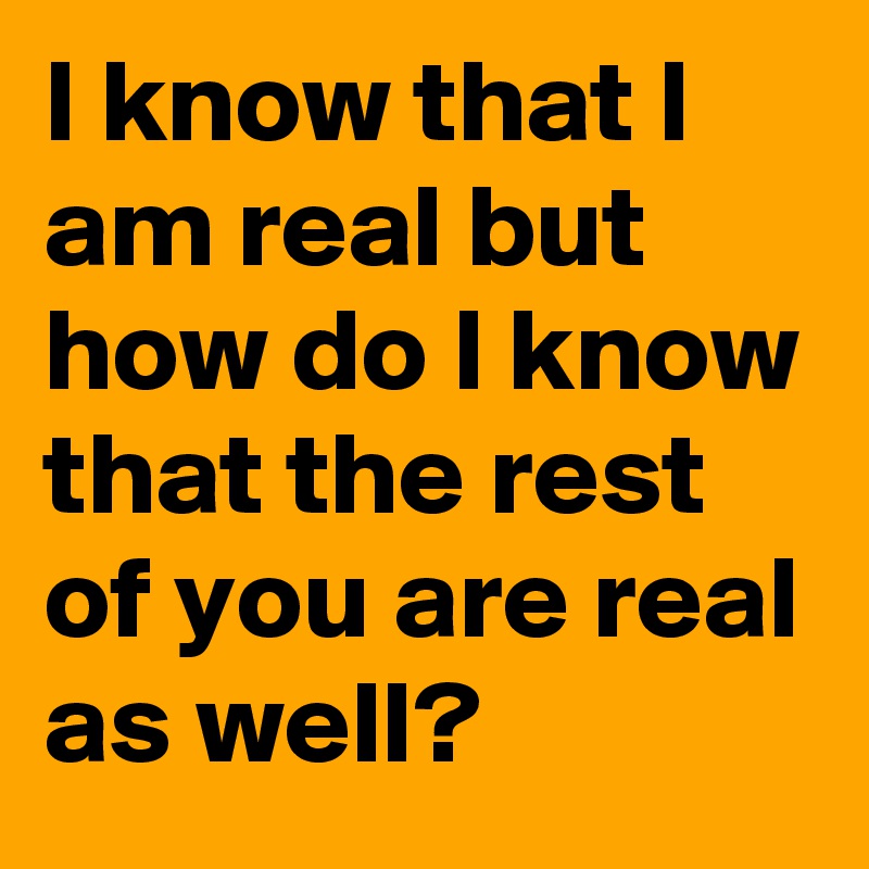I know that I am real but how do I know that the rest of you are real as well?