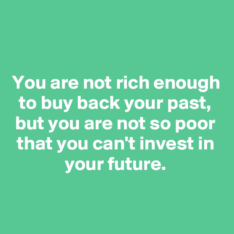 


You are not rich enough to buy back your past, but you are not so poor that you can't invest in your future.

