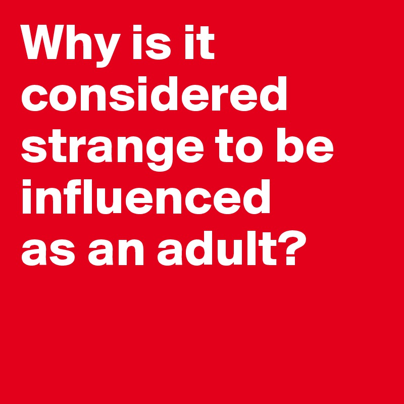 Why is it considered strange to be influenced
as an adult?

