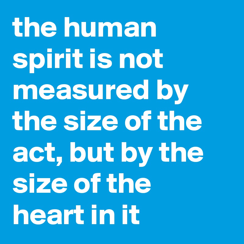 the human spirit is not measured by the size of the act, but by the size of the heart in it