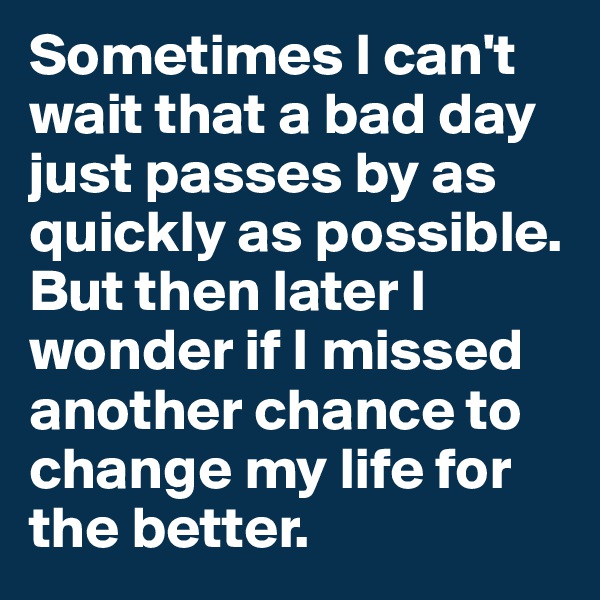 Sometimes I can't wait that a bad day just passes by as quickly as possible. But then later I wonder if I missed another chance to change my life for the better. 