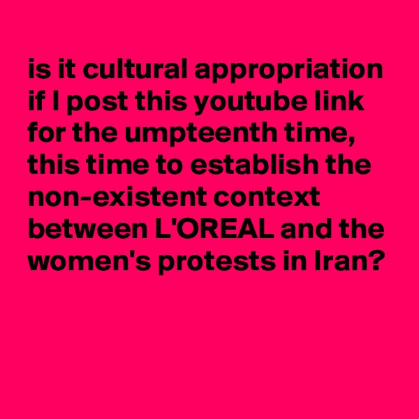 
 is it cultural appropriation
 if I post this youtube link
 for the umpteenth time,
 this time to establish the
 non-existent context
 between L'OREAL and the
 women's protests in Iran?


