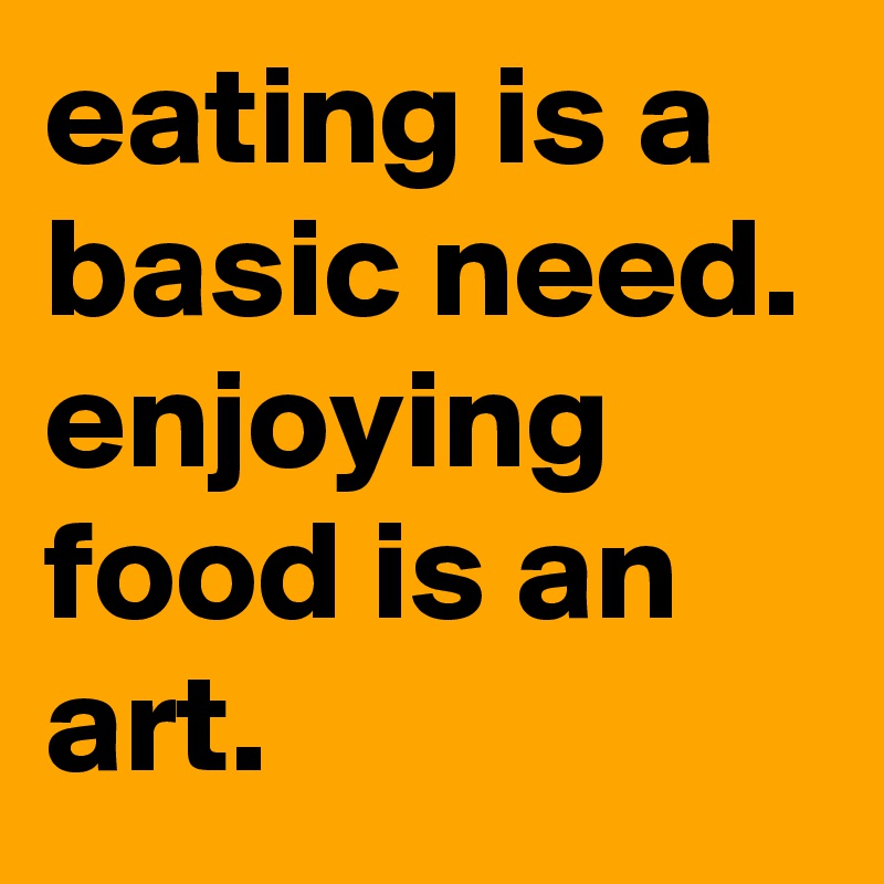 eating is a basic need. enjoying food is an art.