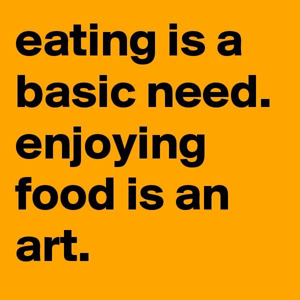 eating is a basic need. enjoying food is an art.