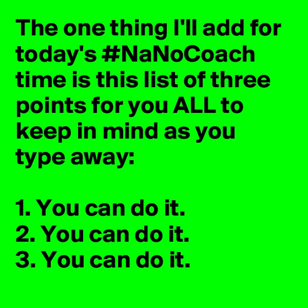 The one thing I'll add for today's #NaNoCoach time is this list of three points for you ALL to keep in mind as you type away:

1. You can do it.
2. You can do it.
3. You can do it.