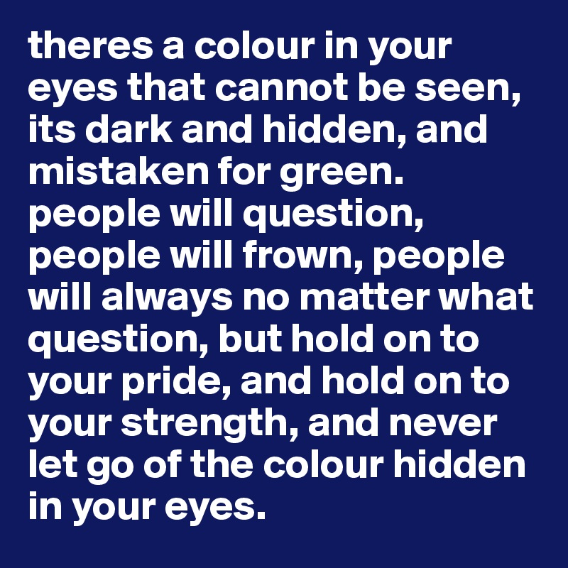 theres a colour in your eyes that cannot be seen, its dark and hidden, and mistaken for green. people will question, people will frown, people will always no matter what question, but hold on to your pride, and hold on to your strength, and never let go of the colour hidden in your eyes. 