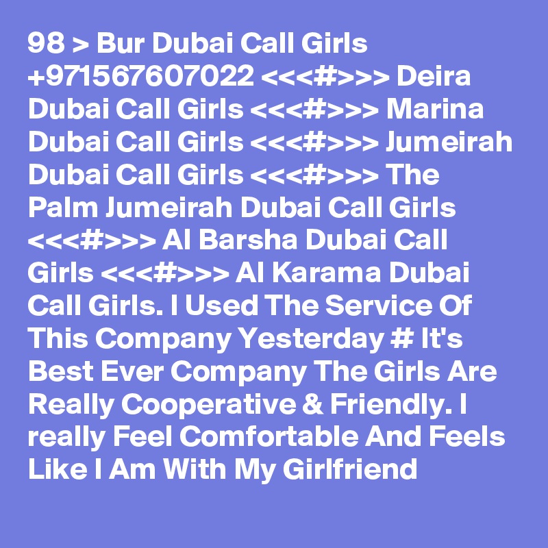 98 > Bur Dubai Call Girls +971567607022 <<<#>>> Deira Dubai Call Girls <<<#>>> Marina Dubai Call Girls <<<#>>> Jumeirah Dubai Call Girls <<<#>>> The Palm Jumeirah Dubai Call Girls <<<#>>> Al Barsha Dubai Call Girls <<<#>>> Al Karama Dubai Call Girls. I Used The Service Of This Company Yesterday # It's Best Ever Company The Girls Are Really Cooperative & Friendly. I really Feel Comfortable And Feels Like I Am With My Girlfriend 