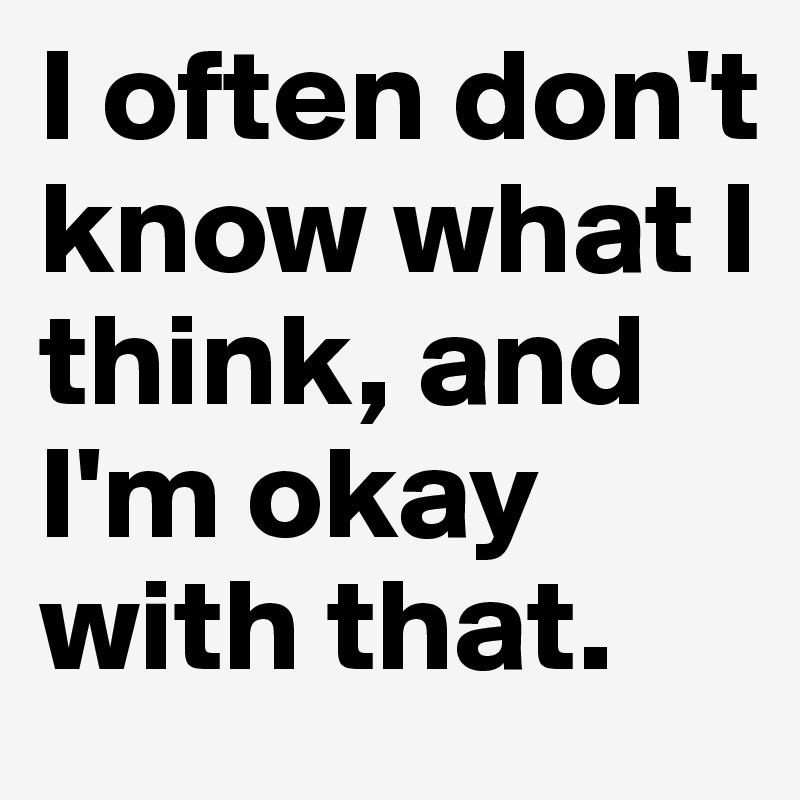 I often don't know what I think, and I'm okay with that.