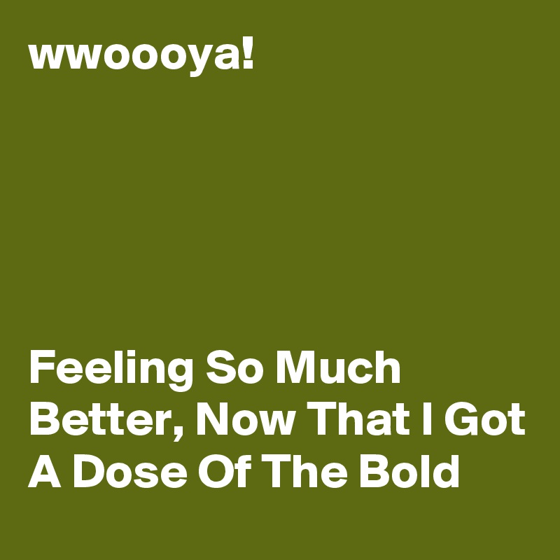 wwoooya!





Feeling So Much Better, Now That I Got A Dose Of The Bold