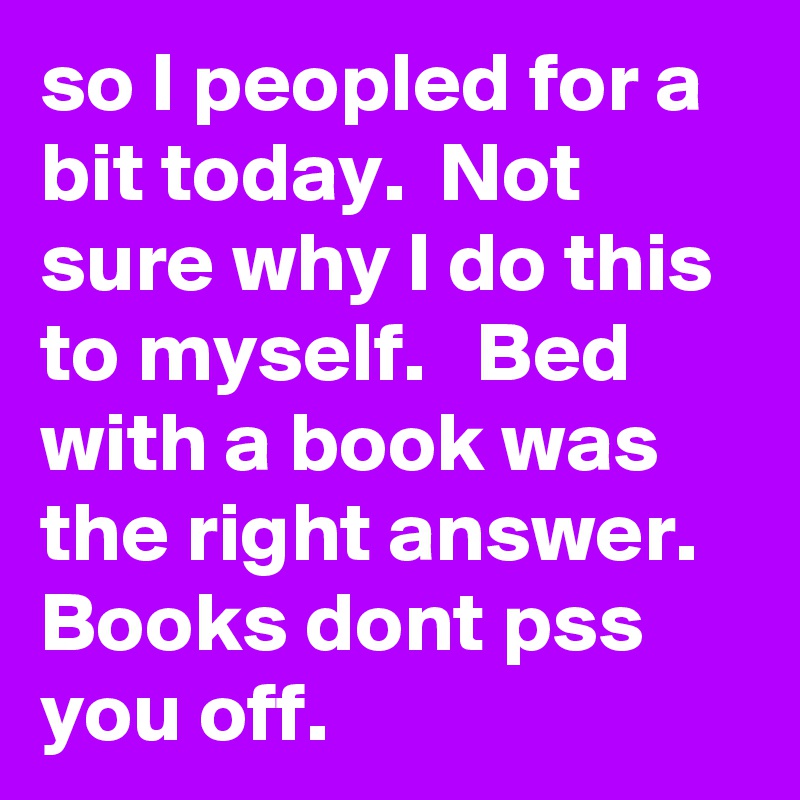 so I peopled for a bit today.  Not sure why I do this to myself.   Bed with a book was the right answer.  Books dont pss you off.    