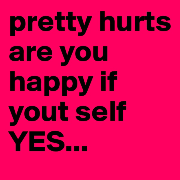 pretty hurts
are you happy if yout self 
YES... 