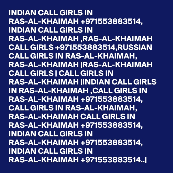 INDIAN CALL GIRLS IN RAS-AL-KHAIMAH +971553883514, INDIAN CALL GIRLS IN RAS-AL-KHAIMAH ,RAS-AL-KHAIMAH CALL GIRLS +971553883514,RUSSIAN CALL GIRLS IN RAS-AL-KHAIMAH, RAS-AL-KHAIMAH |RAS-AL-KHAIMAH CALL GIRLS | CALL GIRLS IN RAS-AL-KHAIMAH |INDIAN CALL GIRLS IN RAS-AL-KHAIMAH ,CALL GIRLS IN RAS-AL-KHAIMAH +971553883514, CALL GIRLS IN RAS-AL-KHAIMAH, RAS-AL-KHAIMAH CALL GIRLS IN RAS-AL-KHAIMAH +971553883514, INDIAN CALL GIRLS IN RAS-AL-KHAIMAH +971553883514, INDIAN CALL GIRLS IN RAS-AL-KHAIMAH +971553883514..|