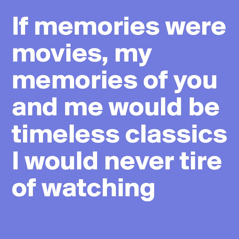 If memories were movies, my memories of you and me would be timeless classics I would never tire of watching