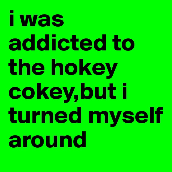 i was addicted to the hokey cokey,but i turned myself around