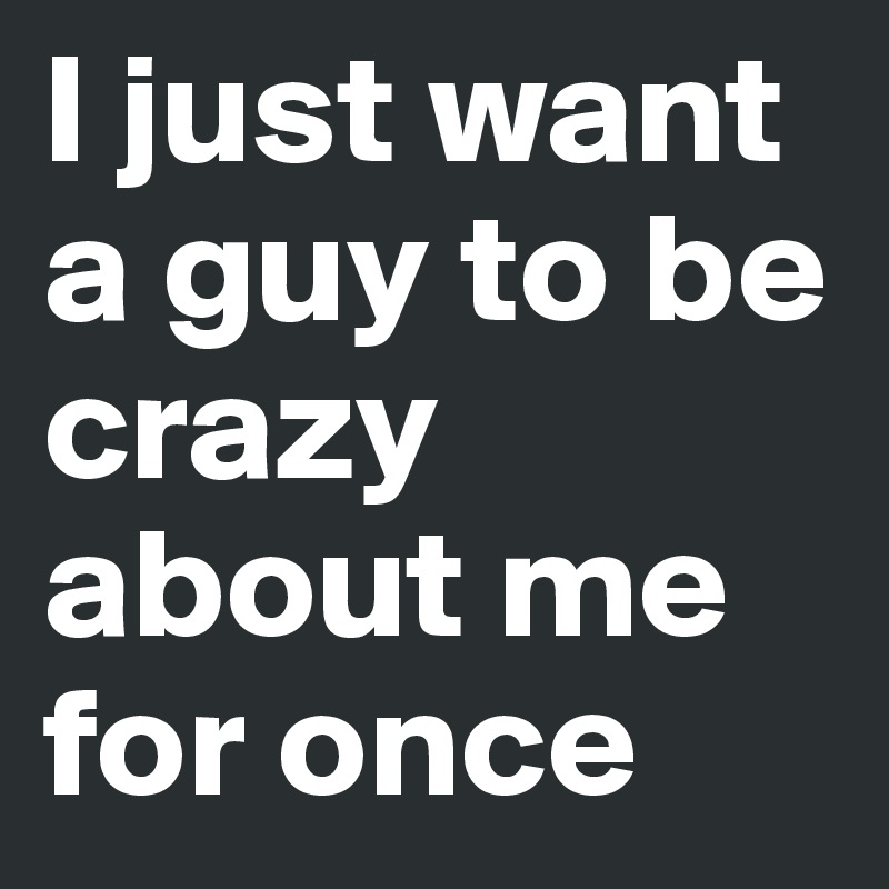 I just want a guy to be crazy about me for once 