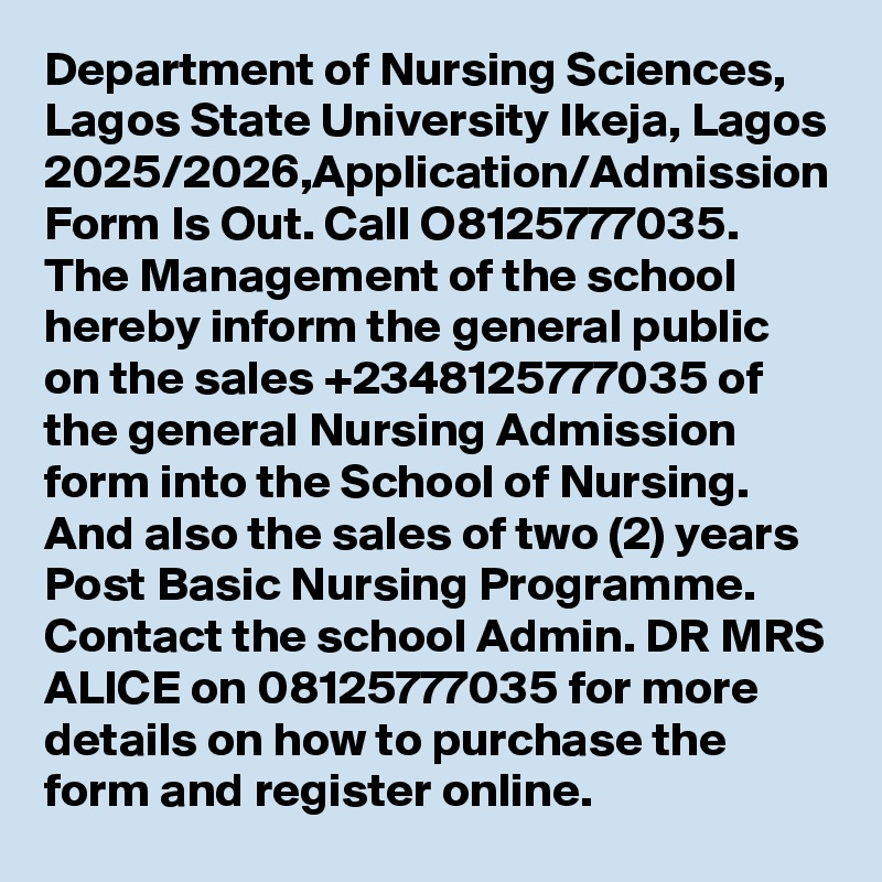 Department of Nursing Sciences, Lagos State University Ikeja, Lagos 2025/2026,Application/Admission Form Is Out. Call O8125777035. The Management of the school hereby inform the general public on the sales +2348125777035 of the general Nursing Admission form into the School of Nursing. And also the sales of two (2) years Post Basic Nursing Programme. Contact the school Admin. DR MRS ALICE on 08125777035 for more details on how to purchase the form and register online.