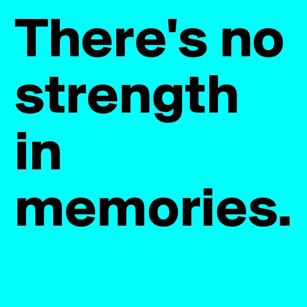 There's no strength in memories.