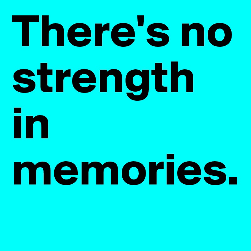 There's no strength in memories.