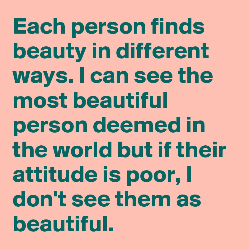 Each person finds beauty in different ways. I can see the most beautiful person deemed in the world but if their attitude is poor, I don't see them as beautiful. 