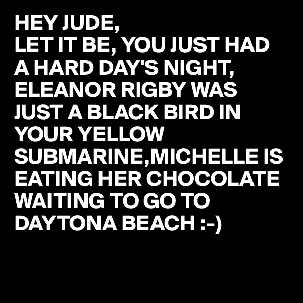 HEY JUDE,
LET IT BE, YOU JUST HAD A HARD DAY'S NIGHT, ELEANOR RIGBY WAS JUST A BLACK BIRD IN YOUR YELLOW SUBMARINE,MICHELLE IS EATING HER CHOCOLATE WAITING TO GO TO DAYTONA BEACH :-)

