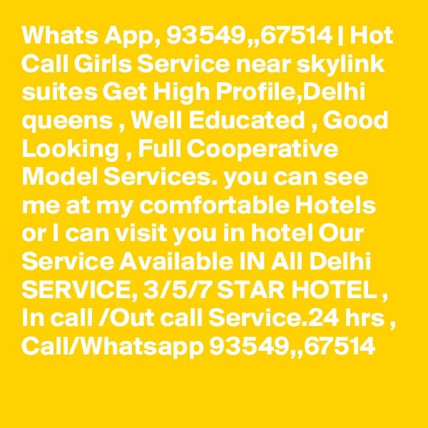 Whats App, 93549,,67514 | Hot Call Girls Service near skylink suites Get High Profile,Delhi queens , Well Educated , Good Looking , Full Cooperative Model Services. you can see me at my comfortable Hotels or I can visit you in hotel Our Service Available IN All Delhi SERVICE, 3/5/7 STAR HOTEL , In call /Out call Service.24 hrs , Call/Whatsapp 93549,,67514 
