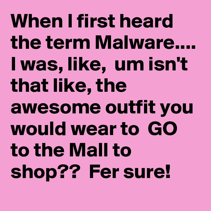 When I first heard the term Malware....
I was, like,  um isn't  that like, the awesome outfit you would wear to  GO to the Mall to shop??  Fer sure!