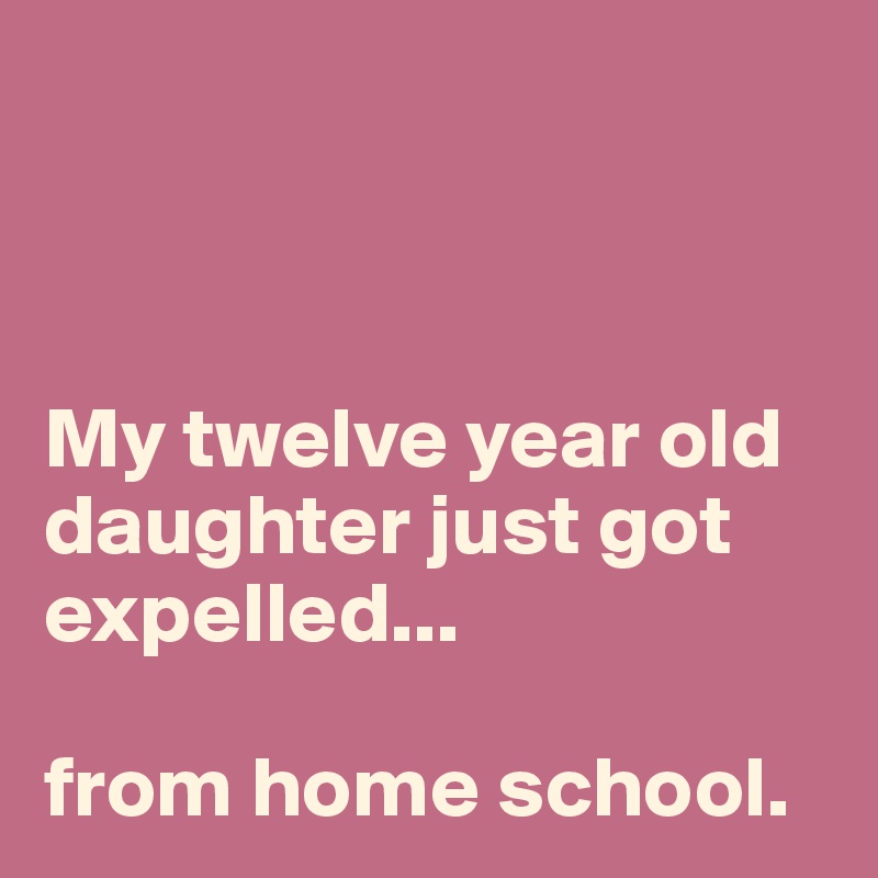 



My twelve year old daughter just got expelled...

from home school.