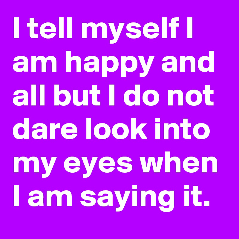 I tell myself I am happy and all but I do not dare look into my eyes when I am saying it.