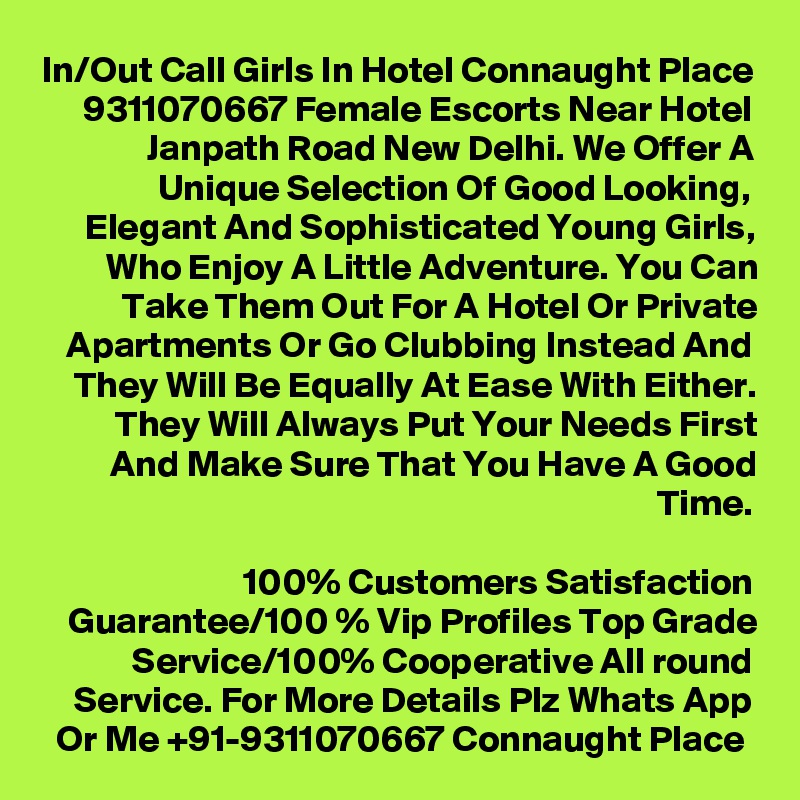 In/Out Call Girls In Hotel Connaught Place 9311070667 Female Escorts Near Hotel Janpath Road New Delhi. We Offer A Unique Selection Of Good Looking, Elegant And Sophisticated Young Girls, Who Enjoy A Little Adventure. You Can Take Them Out For A Hotel Or Private Apartments Or Go Clubbing Instead And They Will Be Equally At Ease With Either. They Will Always Put Your Needs First And Make Sure That You Have A Good Time.

100% Customers Satisfaction Guarantee/100 % Vip Profiles Top Grade Service/100% Cooperative All round Service. For More Details Plz Whats App Or Me +91-9311070667 Connaught Place 