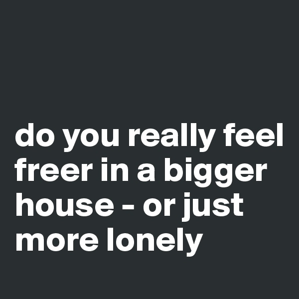 


do you really feel freer in a bigger house - or just more lonely