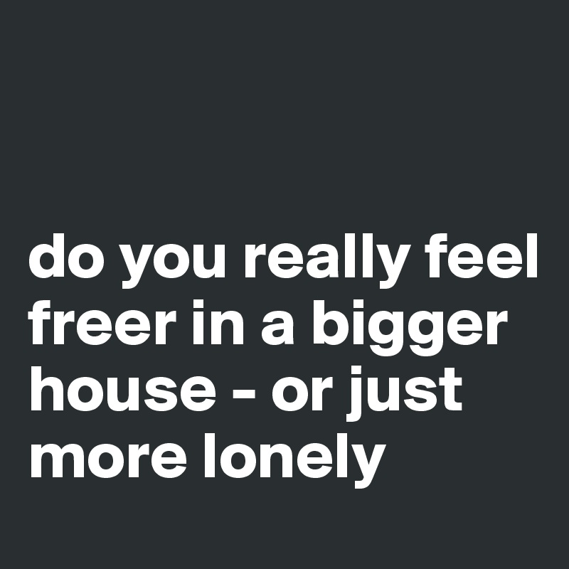 


do you really feel freer in a bigger house - or just more lonely
