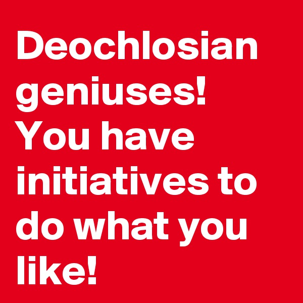 Deochlosian geniuses!
You have initiatives to do what you like!