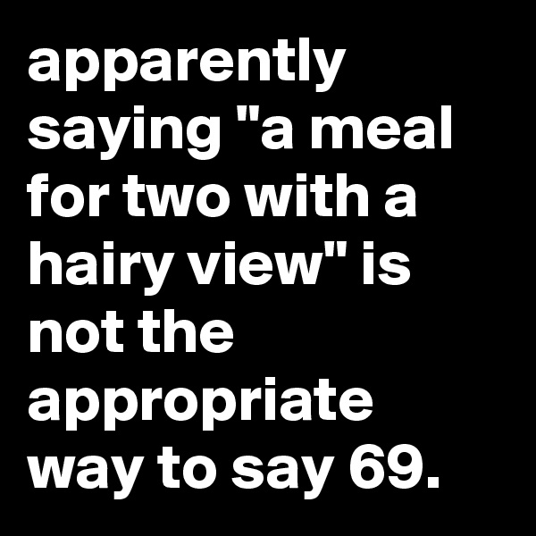apparently saying "a meal for two with a hairy view" is not the appropriate way to say 69.