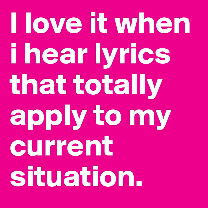 I love it when i hear lyrics that totally apply to my current situation.