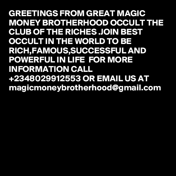 GREETINGS FROM GREAT MAGIC MONEY BROTHERHOOD OCCULT THE CLUB OF THE RICHES .JOIN BEST OCCULT IN THE WORLD TO BE RICH,FAMOUS,SUCCESSFUL AND POWERFUL IN LIFE  FOR MORE INFORMATION CALL +2348029912553 OR EMAIL US AT magicmoneybrotherhood@gmail.com
