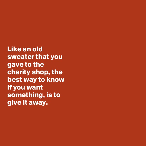 




Like an old 
sweater that you 
gave to the 
charity shop, the 
best way to know 
if you want 
something, is to 
give it away. 



