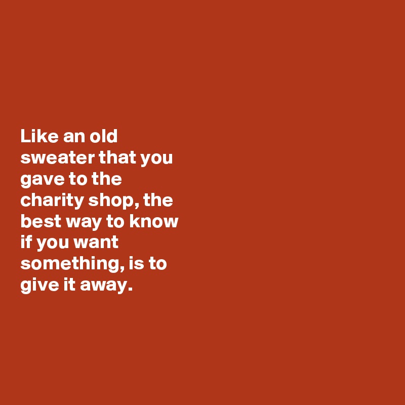 




Like an old 
sweater that you 
gave to the 
charity shop, the 
best way to know 
if you want 
something, is to 
give it away. 



