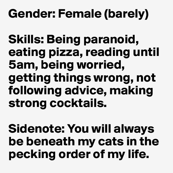 Gender: Female (barely)

Skills: Being paranoid, eating pizza, reading until 5am, being worried, getting things wrong, not following advice, making strong cocktails.

Sidenote: You will always be beneath my cats in the pecking order of my life.