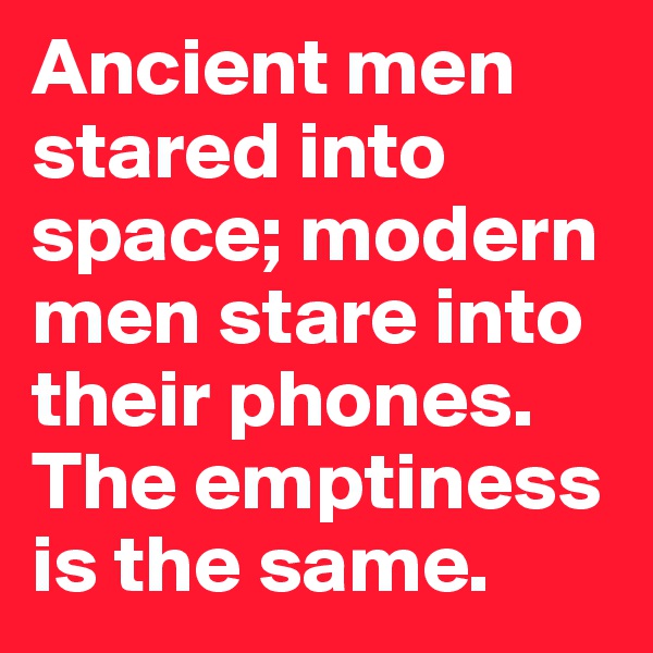 Ancient men stared into space; modern men stare into their phones. The emptiness is the same.
