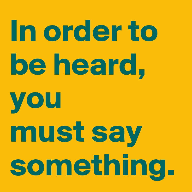 In order to be heard, you 
must say something.