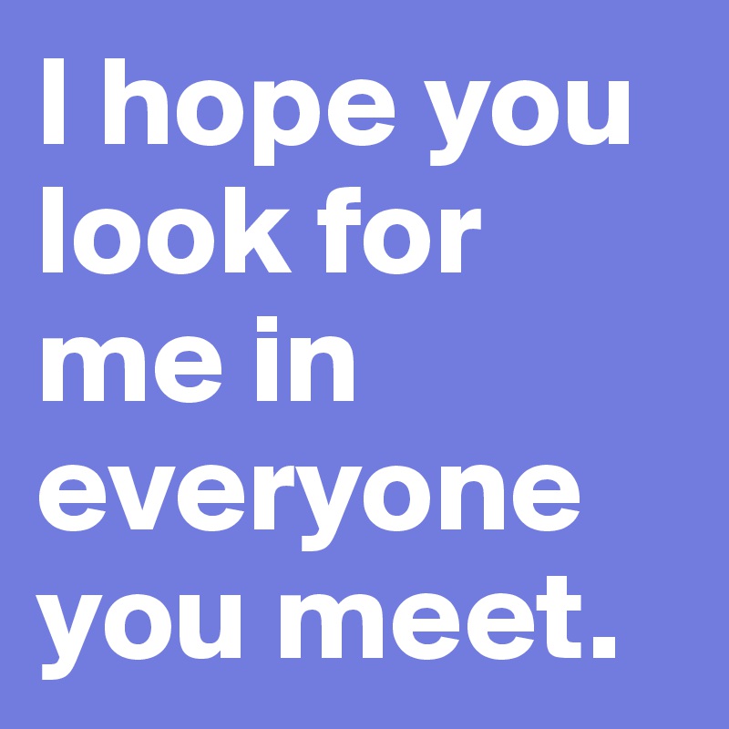 I hope you look for me in everyone you meet.