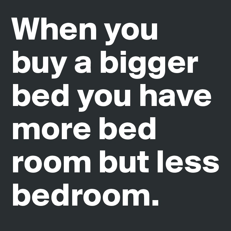 When you buy a bigger bed you have more bed room but less bedroom.