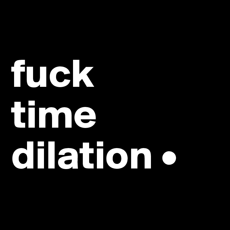 
fuck 
time dilation •
