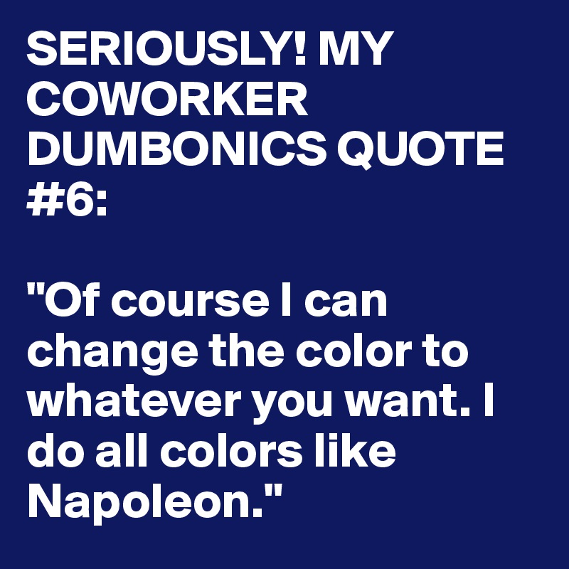 SERIOUSLY! MY COWORKER DUMBONICS QUOTE #6:

"Of course I can change the color to whatever you want. I do all colors like Napoleon."