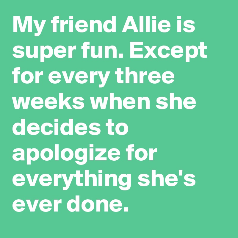 My friend Allie is super fun. Except for every three weeks when she decides to apologize for everything she's ever done.