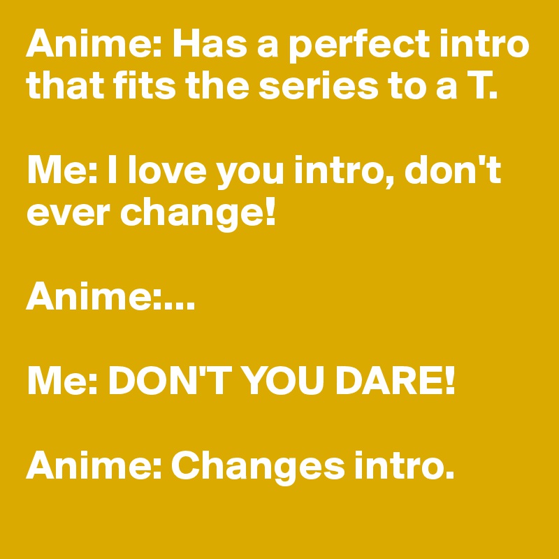 Anime: Has a perfect intro that fits the series to a T.

Me: I love you intro, don't ever change!

Anime:...

Me: DON'T YOU DARE!

Anime: Changes intro.