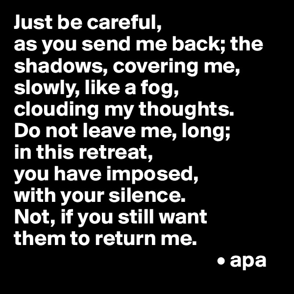 Just be careful, 
as you send me back; the shadows, covering me, slowly, like a fog, 
clouding my thoughts.
Do not leave me, long;
in this retreat, 
you have imposed,
with your silence.
Not, if you still want 
them to return me.
                                               • apa