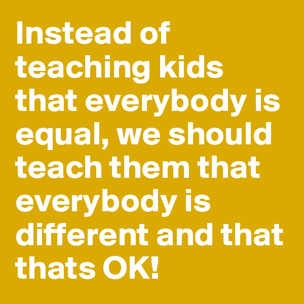Instead of teaching kids that everybody is equal, we should teach them that everybody is different and that thats OK!