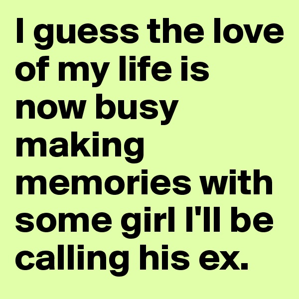 I guess the love of my life is now busy making memories with some girl I'll be calling his ex. 