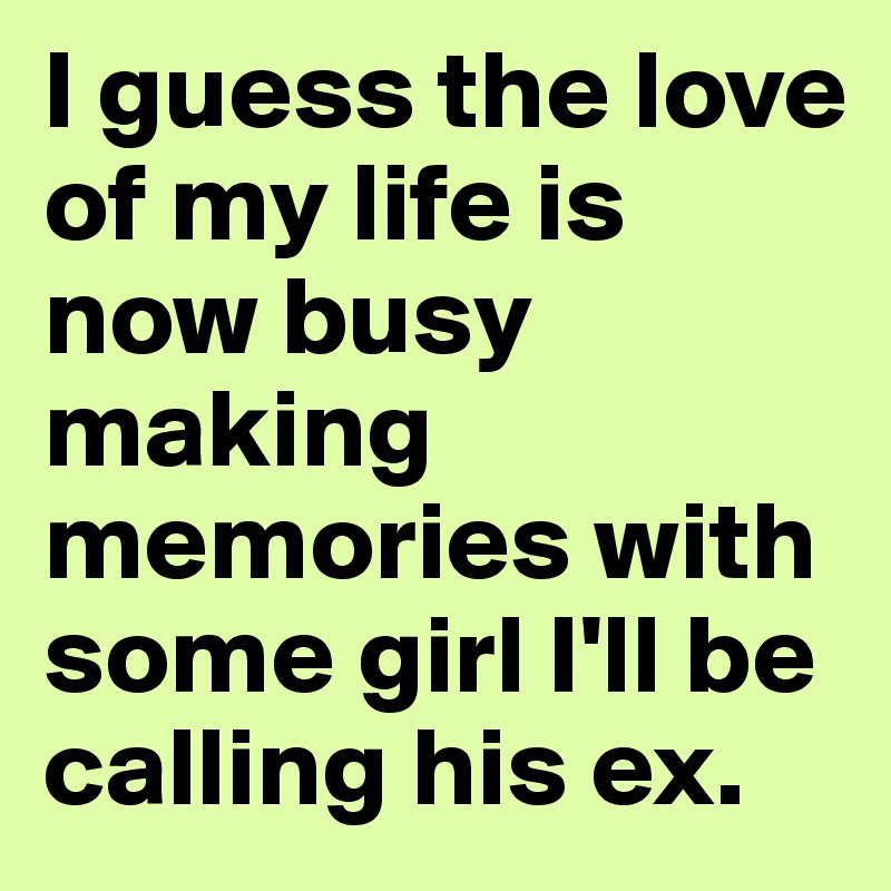 I guess the love of my life is now busy making memories with some girl I'll be calling his ex. 